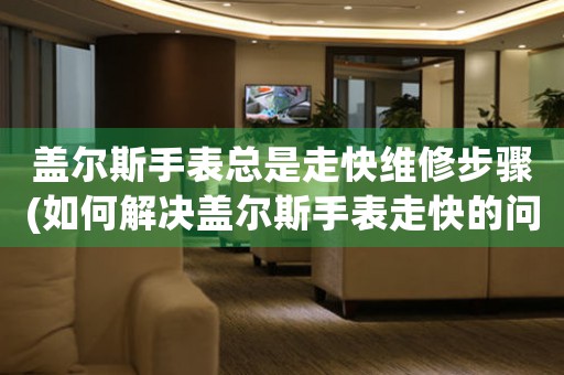 盖尔斯手表总是走快维修步骤(如何解决盖尔斯手表走快的问题)