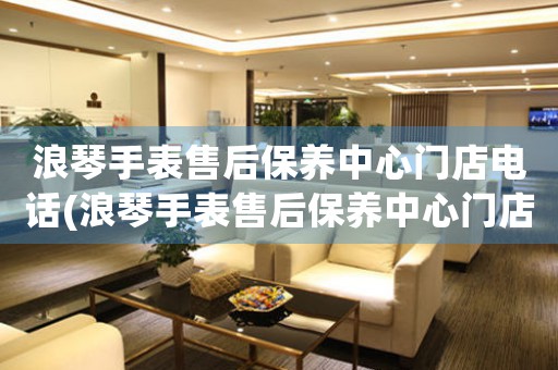 浪琴手表售后保养中心门店电话(浪琴手表售后保养中心门店电话查询)